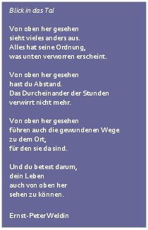 Textfeld: Blick in das Tal
 
Von oben her gesehen
sieht vieles anders aus.
Alles hat seine Ordnung,
was unten verworren erscheint.
 
Von oben her gesehen
hast du Abstand.
Das Durcheinander der Stunden
verwirrt nicht mehr.
 
Von oben her gesehen
fhren auch die gewundenen Wege
zu dem Ort,
fr den sie da sind.
 
Und du betest darum,
dein Leben
auch von oben her
sehen zu knnen.
 
Ernst-Peter Weldin 

